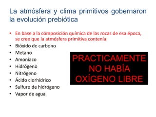 • En base a la composición química de las rocas de esa época,
se cree que la atmósfera primitiva contenía:
• Bióxido de carbono
• Metano
• Amoniaco
• Hidrógeno
• Nitrógeno
• Ácido clorhídrico
• Sulfuro de hidrógeno
• Vapor de agua
La atmósfera y clima primitivos gobernaron
la evolución prebiótica
PRACTICAMENTE
NO HABÍA
OXÍGENO LIBRE
 