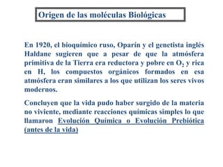 Origen de las moléculas Biológicas
En 1920, el bioquímico ruso, Oparín y el genetista inglés
Haldane sugieren que a pesar de que la atmósfera
primitiva de la Tierra era reductora y pobre en O2 y rica
en H, los compuestos orgánicos formados en esa
atmósfera eran similares a los que utilizan los seres vivos
modernos.
Concluyen que la vida pudo haber surgido de la materia
no viviente, mediante reacciones químicas simples lo que
llamaron Evolución Química o Evolución Prebiótica
(antes de la vida)
 