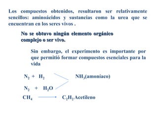 Los compuestos obtenidos, resultaron ser relativamente
sencillos: aminoácidos y sustancias como la urea que se
encuentran en los seres vivos .
Sin embargo, el experimento es importante por
que permitió formar compuestos esenciales para la
vida
N2 + H2
N2 + H2O
CH4
NH3(amoníaco)
C2H2 Acetileno
No se obtuvo ningún elemento orgánico
complejo o ser vivo.
 