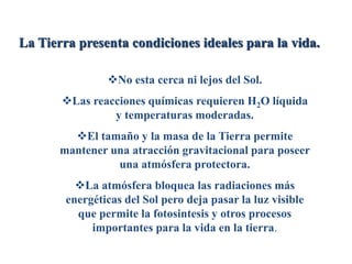 La Tierra presenta condiciones ideales para la vida.
No esta cerca ni lejos del Sol.
Las reacciones químicas requieren H2O líquida
y temperaturas moderadas.
El tamaño y la masa de la Tierra permite
mantener una atracción gravitacional para poseer
una atmósfera protectora.
La atmósfera bloquea las radiaciones más
energéticas del Sol pero deja pasar la luz visible
que permite la fotosintesis y otros procesos
importantes para la vida en la tierra.
 