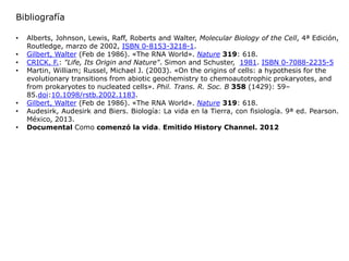 • Alberts, Johnson, Lewis, Raff, Roberts and Walter, Molecular Biology of the Cell, 4ª Edición,
Routledge, marzo de 2002, ISBN 0-8153-3218-1.
• Gilbert, Walter (Feb de 1986). «The RNA World». Nature 319: 618.
• CRICK, F.: "Life, Its Origin and Nature". Simon and Schuster, 1981. ISBN 0-7088-2235-5
• Martin, William; Russel, Michael J. (2003). «On the origins of cells: a hypothesis for the
evolutionary transitions from abiotic geochemistry to chemoautotrophic prokaryotes, and
from prokaryotes to nucleated cells». Phil. Trans. R. Soc. B 358 (1429): 59–
85.doi:10.1098/rstb.2002.1183.
• Gilbert, Walter (Feb de 1986). «The RNA World». Nature 319: 618.
• Audesirk, Audesirk and Biers. Biología: La vida en la Tierra, con fisiología. 9ª ed. Pearson.
México, 2013.
• Documental Como comenzó la vida. Emitido History Channel. 2012
Bibliografía
 