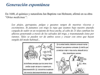 En 1648, el químico y naturalista Jan Baptista van Helmont, afirmó en su obra
“Ortus medicinae”:
Generación espontánea
Los piojos, garrapatas, pulgas y gusanos surgen de nuestras vísceras y
excrementos. Si juntamos con trigo la ropa que usamos bajo nuestro atuendo
cargada de sudor en un recipiente de boca ancha, al cabo de 21 días cambian los
efluvios penetrando a través de los salvados del trigo, y transmutando éstos por
ratones. Tales se pueden ver de ambos sexos y cruzar con otros que hayan
surgido del modo habitual...
 