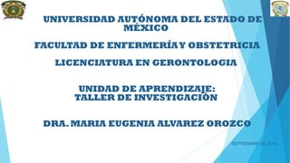 UNIVERSIDAD AUTÓNOMA DEL ESTADO DE
MÉXICO
FACULTAD DE ENFERMERÍAY OBSTETRICIA
LICENCIATURA EN GERONTOLOGIA
UNIDAD DE APRENDIZAJE:
TALLER DE INVESTIGACIÒN
DRA.MARIA EUGENIA ALVAREZ OROZCO
SEPTIEMBRE DE 2015
1
 