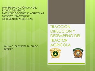 TRACCION,
DIRECCION Y
DESEMPEÑO DEL
TRACTOR
AGRÍCOLA
UNIVERSIDAD AUTÓNOMA DEL
ESTADO DE MÉXICO
FACULTAD DE CIENCIAS AGRÍCOLAS
MOTORES, TRACTORES E
IMPLEMENTOS AGRÍCOLAS
M. en C. GUSTAVO SALGADO
BENÍTEZ
 