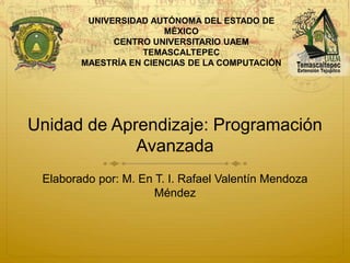 Unidad de Aprendizaje: Programación
Avanzada
Elaborado por: M. En T. I. Rafael Valentín Mendoza
Méndez
UNIVERSIDAD AUTÓNOMA DEL ESTADO DE
MÉXICO
CENTRO UNIVERSITARIO UAEM
TEMASCALTEPEC
MAESTRÍA EN CIENCIAS DE LA COMPUTACIÓN
 