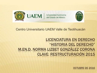 LICENCIATURA EN DERECHO
“HISTORIA DEL DERECHO”
M.EN.D. NORMA LIZBET GONZÁLEZ CORONA
CLAVE: RESTRUCTURACIÓN 2015
OCTUBRE DE 2016
Centro Universitario UAEM Valle de Teotihuacán
 