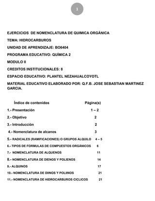 1
EJERCICIOS DE NOMENCLATURA DE QUIMICA ORGÁNICA
TEMA: HIDROCARBUROS
UNIDAD DE APRENDIZAJE: BO6404
PROGRAMA EDUCATIVO: QUÍMICA 2
MODULO II
CREDITOS INSTITUCIONALES: 8
ESPACIO EDUCATIVO: PLANTEL NEZAHUALCOYOTL
MATERIAL EDUCATIVO ELABORADO POR: Q.F.B. JOSE SEBASTIAN MARTINEZ
GARCIA.
Índice de contenidos Página(s)
1.- Presentación 1 – 2
2.- Objetivo 2
3.- Introducción 2
4.- Nomenclatura de alcanos 3
5.- RADICALES (RAMIFICACIONES) O GRUPOS ALQUILO 4 – 5
6.- TIPOS DE FORMULAS DE COMPUESTOS ORGÁNICOS 6
7.- NOMENCLATURA DE ALQUENOS 11
8.- NOMENCLATURA DE DIENOS Y POLIENOS 14
9.- ALQUINOS 17
10.- NOMENCLATURA DE DIINOS Y POLIINOS 21
11.- NOMENCLATURA DE HIDROCARBUROS CICLICOS 21
 
