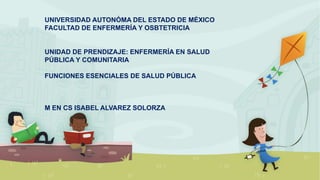 UNIVERSIDAD AUTONÓMA DEL ESTADO DE MÉXICO
FACULTAD DE ENFERMERÍA Y OSBTETRICIA
UNIDAD DE PRENDIZAJE: ENFERMERÍA EN SALUD
PÚBLICA Y COMUNITARIA
FUNCIONES ESENCIALES DE SALUD PÚBLICA
M EN CS ISABEL ALVAREZ SOLORZA
 