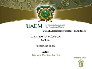 Unidad Académica Profesional Tianguistenco
U. A. CIRCUITOS ELÉCTRICOS
CLASE 3.
Resistencias en CD.
Autor:
Dra. Irma Martínez Carrillo
Octubre 2016
 