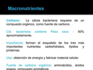 Carbono: La célula bacteriana requiere de un
compuesto orgánico, como fuente de carbono.
Cel. bacteriana contiene Peso seco : 50%
aproximadamente.
Importancia: forman el esqueleto de los tres más
importantes nutrientes carbohidratos, lípidos y
proteínas.
Uso: obtención de energía y fabricar material celular.
Fuente de carbono orgánico: aminoácidos, ácidos
 