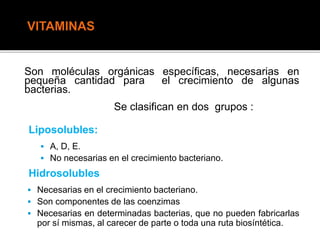 Son moléculas orgánicas específicas, necesarias en
pequeña cantidad para el crecimiento de algunas
bacterias.
Se clasifican en dos grupos :
Liposolubles:
 A, D, E.
 No necesarias en el crecimiento bacteriano.
Hidrosolubles
 Necesarias en el crecimiento bacteriano.
 Son componentes de las coenzimas
 Necesarias en determinadas bacterias, que no pueden fabricarlas
por sí mismas, al carecer de parte o toda una ruta biosíntética.
 