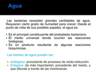 Las bacterias necesitan grandes cantidades de agua.
Requieren cierto grado de humedad para crecer. Desde el
punto de vista de sus posibles papeles, el agua es:
 Es el principal constituyente del protoplasto bacteriano.
 El medio universal donde ocurren las reacciones
biológicas;
 Es un producto resultante de algunas reacciones
bioquímicas.
Las fuentes de agua pueden ser:
 endógena: procedente de procesos de oxido-reducción.
 Exógena: (la más importante): procedente del medio, y
que difunde a través de las membranas.
 