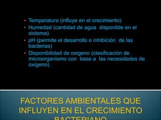 • Temperatura (influye en el crecimiento)
• Humedad (cantidad de agua disponible en el
sistema)
• pH (permite el desarrollo o inhibición de las
bacterias)
• Disponibilidad de oxigeno (clasificación de
microorganismo con base a las necesidades de
oxígeno)
FACTORES AMBIENTALES QUE
INFLUYEN EN EL CRECIMIENTO
 