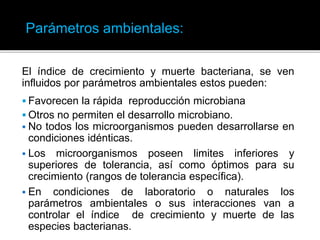 El índice de crecimiento y muerte bacteriana, se ven
influidos por parámetros ambientales estos pueden:
 Favorecen la rápida reproducción microbiana
 Otros no permiten el desarrollo microbiano.
 No todos los microorganismos pueden desarrollarse en
condiciones idénticas.
 Los microorganismos poseen limites inferiores y
superiores de tolerancia, así como óptimos para su
crecimiento (rangos de tolerancia específica).
 En condiciones de laboratorio o naturales los
parámetros ambientales o sus interacciones van a
controlar el índice de crecimiento y muerte de las
especies bacterianas.
Parámetros ambientales:
 
