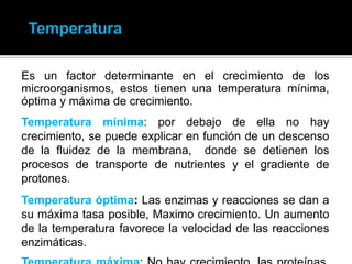 Es un factor determinante en el crecimiento de los
microorganismos, estos tienen una temperatura mínima,
óptima y máxima de crecimiento.
Temperatura mínima: por debajo de ella no hay
crecimiento, se puede explicar en función de un descenso
de la fluidez de la membrana, donde se detienen los
procesos de transporte de nutrientes y el gradiente de
protones.
Temperatura óptima: Las enzimas y reacciones se dan a
su máxima tasa posible, Maximo crecimiento. Un aumento
de la temperatura favorece la velocidad de las reacciones
enzimáticas.
 