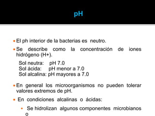  El ph interior de la bacterias es neutro.
 Se describe como la concentración de iones
hidrógeno (H+).
Sol neutra: pH 7.0
Sol ácida: pH menor a 7.0
Sol alcalina: pH mayores a 7.0
 En general los microorganismos no pueden tolerar
valores extremos de pH.
 En condiciones alcalinas o ácidas:
 Se hidrolizan algunos componentes microbianos
o
 