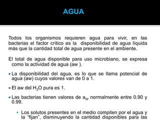Todos los organismos requieren agua para vivir, en las
bacterias el factor crítico es la disponibilidad de agua líquida
más que la cantidad total de agua presente en el ambiente.
El total de agua disponible para uso microbiano, se expresa
como la actividad de agua (aw ).
 La disponibilidad del agua, es lo que se llama potencial de
agua (aw) cuyos valores van de 0 a 1.
 El aw del H2O pura es 1.
 Las bacterias tienen valores de aW normalmente entre 0.90 y
0.99.
 Los solutos presentes en el medio compiten por el agua y
la “fijan”, disminuyendo la cantidad disponibles para las
AGUA
 