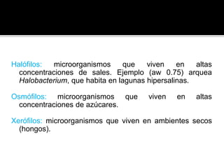 Halófilos: microorganismos que viven en altas
concentraciones de sales. Ejemplo (aw 0.75) arquea
Halobacterium, que habita en lagunas hipersalinas.
Osmófilos: microorganismos que viven en altas
concentraciones de azúcares.
Xerófilos: microorganismos que viven en ambientes secos
(hongos).
 