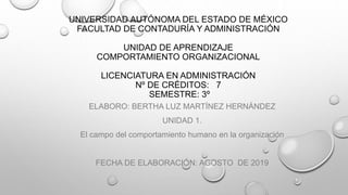UNIVERSIDAD AUTÓNOMA DEL ESTADO DE MÉXICO
FACULTAD DE CONTADURÍA Y ADMINISTRACIÓN
UNIDAD DE APRENDIZAJE
COMPORTAMIENTO ORGANIZACIONAL
LICENCIATURA EN ADMINISTRACIÓN
Nº DE CRÉDITOS: 7
SEMESTRE: 3º
ELABORO: BERTHA LUZ MARTÍNEZ HERNÁNDEZ
UNIDAD 1.
El campo del comportamiento humano en la organización
FECHA DE ELABORACIÓN: AGOSTO DE 2019
 