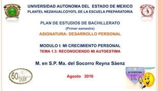 UNIVERSIDAD AUTONOMA DEL ESTADO DE MEXICO
PLANTEL NEZAHUALCOYOTL DE LA ESCUELA PREPARATORIA
PLAN DE ESTUDIOS DE BACHILLERATO
(Primer semestre)
ASIGNATURA: DESARROLLO PERSONAL
MODULO I: MI CRECIMIENTO PERSONAL
TEMA 1.3: RECONOCIENDO MI AUTOESTIMA
M. en S.P. Ma. del Socorro Reyna Sáenz
Agosto 2016
 