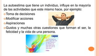 La autoestima que tiene un individuo, influye en la mayoría
de las actividades que este mismo hace, por ejemplo:
Toma de decisiones
Modificar acciones
Aspiraciones
Gustos y muchas otras cuestiones que forman el ser, la
felicidad y la vida de una persona.
 