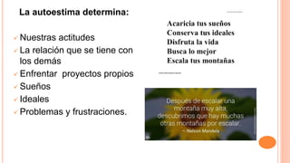 La autoestima determina:
 Nuestras actitudes
 La relación que se tiene con
los demás
 Enfrentar proyectos propios
 Sueños
 Ideales
 Problemas y frustraciones.
 