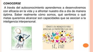 CONOCERSE
A través del autoconocimiento aprendemos a desenvolvernos
con eficacia en la vida y a afrontar nuestro día a día de manera
óptima. Saber realmente cómo somos, qué sentimos o qué
metas queremos alcanzar son capacidades que se asocian a la
inteligencia interpersonal.
 