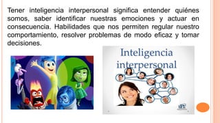 Tener inteligencia interpersonal significa entender quiénes
somos, saber identificar nuestras emociones y actuar en
consecuencia. Habilidades que nos permiten regular nuestro
comportamiento, resolver problemas de modo eficaz y tomar
decisiones.
 
