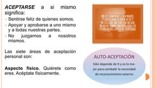 ACEPTARSE a si mismo
significa:
 Sentirse feliz de quienes somos.
 Apoyar y aprobarse a uno mismo
y a todas nuestras partes.
 No juzgarnos a nosotros
mismos.
Las siete áreas de aceptación
personal son:
Aspecto físico. Quiérete como
eres. Acéptate físicamente.
 