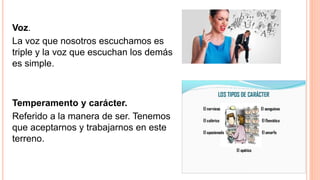 Voz.
La voz que nosotros escuchamos es
triple y la voz que escuchan los demás
es simple.
Temperamento y carácter.
Referido a la manera de ser. Tenemos
que aceptarnos y trabajarnos en este
terreno.
 
