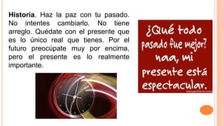 Historia. Haz la paz con tu pasado.
No intentes cambiarlo. No tiene
arreglo. Quédate con el presente que
es lo único real que tienes. Por el
futuro preocúpate muy por encima,
pero el presente es lo realmente
importante.
 