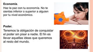 Economía.
Haz la paz con tu economía. No te
sientas inferior o superior a alguien
por tu nivel económico.
Poder.
Tenemos la obligación de conquistar
el poder sin pisar a nadie. El fin es
llevar aquellas ideas que queremos
al resto del mundo.
 