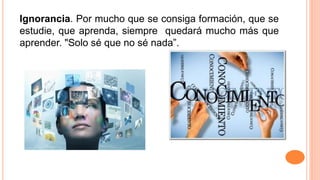 Ignorancia. Por mucho que se consiga formación, que se
estudie, que aprenda, siempre quedará mucho más que
aprender. "Solo sé que no sé nada”.
 