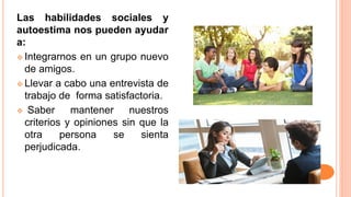 Las habilidades sociales y
autoestima nos pueden ayudar
a:
 Integrarnos en un grupo nuevo
de amigos.
 Llevar a cabo una entrevista de
trabajo de forma satisfactoria.
 Saber mantener nuestros
criterios y opiniones sin que la
otra persona se sienta
perjudicada.
 