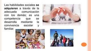 Las habilidades sociales se
adquieren a través de la
adecuada comunicación
con los demás; es una
competencia que se
desarrolla mediante la
convivencia escolar y
familiar.
 