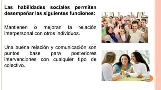 Las habilidades sociales permiten
desempeñar las siguientes funciones:
Mantienen o mejoran la relación
interpersonal con otros individuos.
Una buena relación y comunicación son
puntos base para posteriores
intervenciones con cualquier tipo de
colectivo.
 