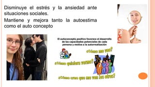 Disminuye el estrés y la ansiedad ante
situaciones sociales.
Mantiene y mejora tanto la autoestima
como el auto concepto
 
