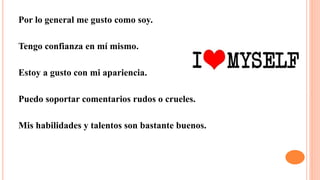 Por lo general me gusto como soy.
Tengo confianza en mí mismo.
Estoy a gusto con mi apariencia.
Puedo soportar comentarios rudos o crueles.
Mis habilidades y talentos son bastante buenos.
 