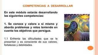 COMPETENCIAS A DESARROLLAR
En este módulo estarás desarrollando
las siguientes competencias:
1. Se conoce y valora a sí mismo y
aborda problemas y retos teniendo en
cuenta los objetivos que persigue.
1.1 Enfrenta las dificultades que se le
presentan y es consciente de sus valores,
fortalezas y debilidades.
 