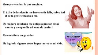 Siempre termino lo que empiezo.
El éxito de los demás me hace sentir feliz, sobre todo
el de la gente cercana a mí.
De manera cotidiana me obligo a probar cosas
nuevas y a expandir mi zona de confort.
Me considero un ganador.
He logrado algunas cosas importantes en mi vida.
 
