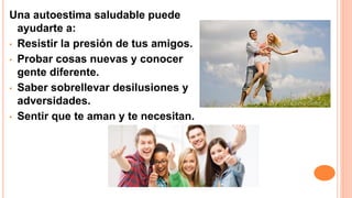 Una autoestima saludable puede
ayudarte a:
• Resistir la presión de tus amigos.
• Probar cosas nuevas y conocer
gente diferente.
• Saber sobrellevar desilusiones y
adversidades.
• Sentir que te aman y te necesitan.
 