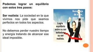 Podemos lograr un equilibrio
con estos tres pasos:
Ser realista: La sociedad en la que
vivimos nos pide que seamos
perfectos en todos los aspectos.
No debemos perder nuestro tiempo
y energía tratando de alcanzar ese
ideal imposible.
 