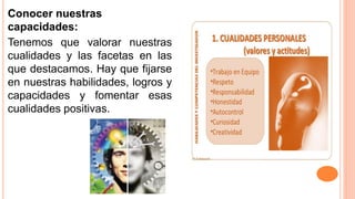 Conocer nuestras
capacidades:
Tenemos que valorar nuestras
cualidades y las facetas en las
que destacamos. Hay que fijarse
en nuestras habilidades, logros y
capacidades y fomentar esas
cualidades positivas.
 