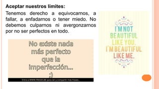 Aceptar nuestros límites:
Tenemos derecho a equivocarnos, a
fallar, a enfadarnos o tener miedo. No
debemos culparnos ni avergonzarnos
por no ser perfectos en todo.
 