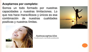 Aceptarnos por completo:
Somos un todo formado por nuestras
capacidades y nuestras limitaciones. Lo
que nos hace maravillosos y únicos es esa
combinación de nuestras cualidades
positivas y nuestros límites.
 