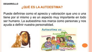 ¿QUÉ ES LA AUTOESTIMA?
Puede definirse como el aprecio y valoración que uno o una
tiene por sí mismo y es un aspecto muy importante en todo
ser humano. La autoestima nos marca como personas y nos
ayuda a definir nuestra personalidad.
DESARROLLO
 