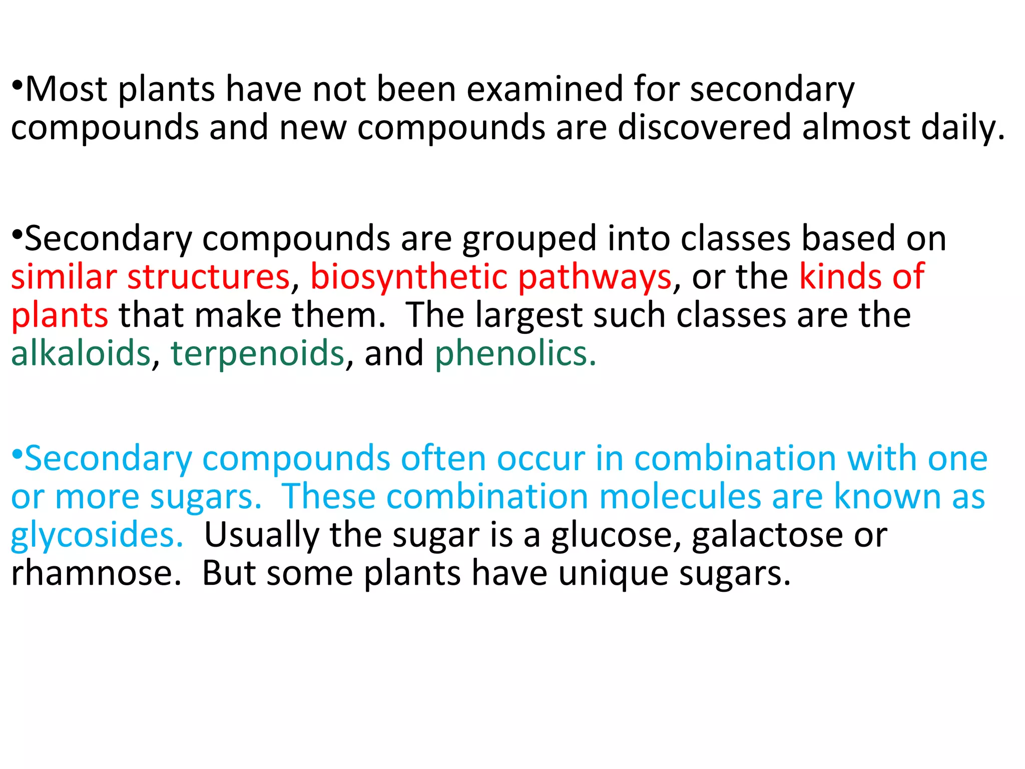 •Most plants have not been examined for secondary
compounds and new compounds are discovered almost daily.
•Secondary compounds are grouped into classes based on
similar structures, biosynthetic pathways, or the kinds of
plants that make them. The largest such classes are the
alkaloids, terpenoids, and phenolics.
•Secondary compounds often occur in combination with one
or more sugars. These combination molecules are known as
glycosides. Usually the sugar is a glucose, galactose or
rhamnose. But some plants have unique sugars.
 