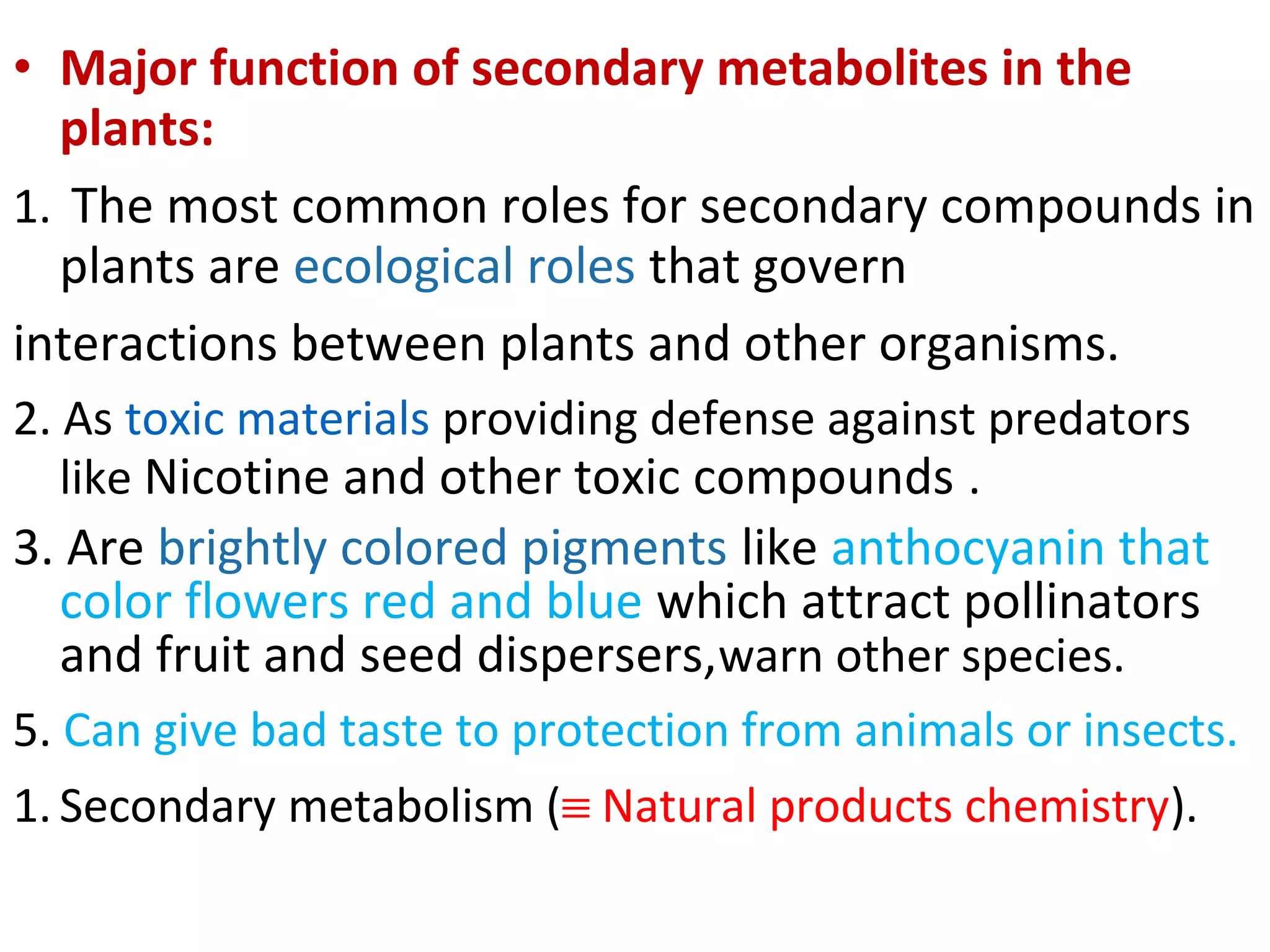 • Major function of secondary metabolites in the
plants:
1. The most common roles for secondary compounds in
plants are ecological roles that govern
interactions between plants and other organisms.
2. As toxic materials providing defense against predators
like Nicotine and other toxic compounds .
3. Are brightly colored pigments like anthocyanin that
color flowers red and blue which attract pollinators
and fruit and seed dispersers,warn other species.
5. Can give bad taste to protection from animals or insects.
1. Secondary metabolism (≡ Natural products chemistry).
 