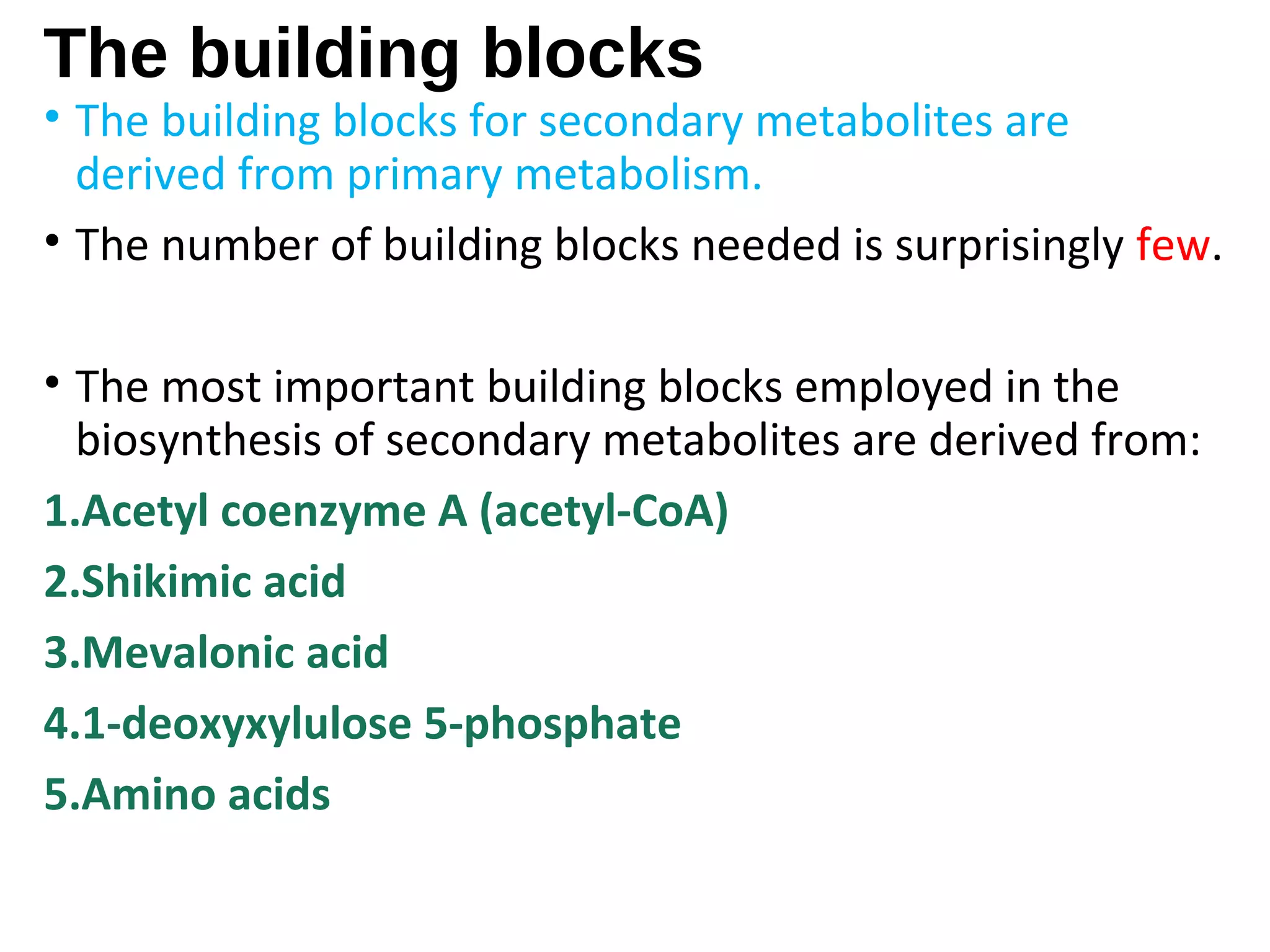 The building blocks
• The building blocks for secondary metabolites are
derived from primary metabolism.
• The number of building blocks needed is surprisingly few.
• The most important building blocks employed in the
biosynthesis of secondary metabolites are derived from:
1.Acetyl coenzyme A (acetyl-CoA)
2.Shikimic acid
3.Mevalonic acid
4.1-deoxyxylulose 5-phosphate
5.Amino acids
 