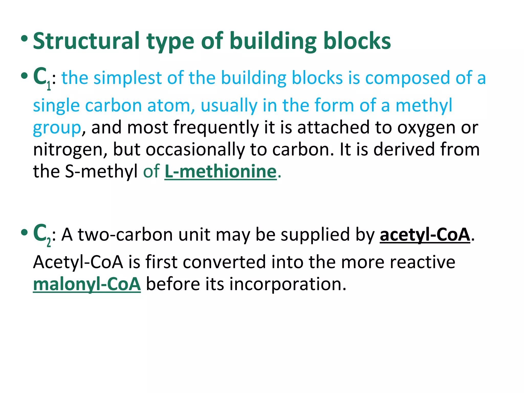 •Structural type of building blocks
•C1: the simplest of the building blocks is composed of a
single carbon atom, usually in the form of a methyl
group, and most frequently it is attached to oxygen or
nitrogen, but occasionally to carbon. It is derived from
the S-methyl of L-methionine.
•C2: A two-carbon unit may be supplied by acetyl-CoA.
Acetyl-CoA is first converted into the more reactive
malonyl-CoA before its incorporation.
 